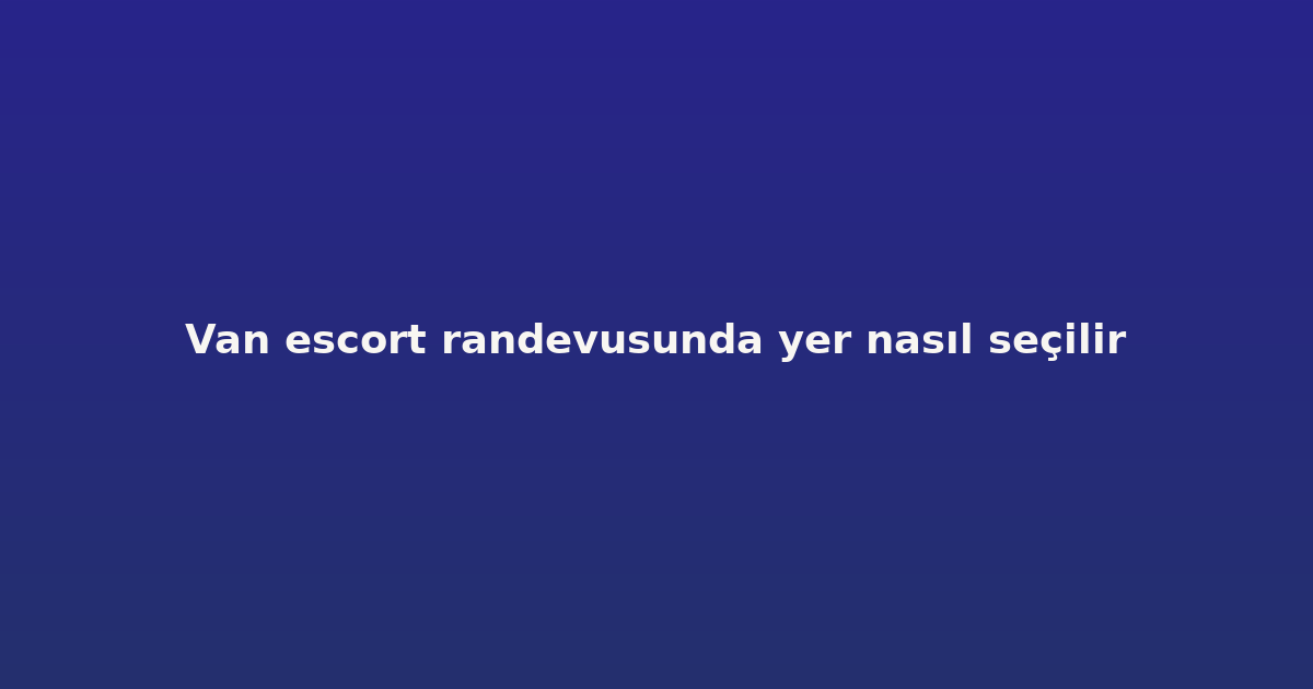 Van escort randevusunda yer nasıl seçilir